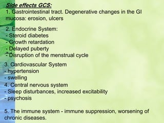 Side effects GCS:
1. Gastrointestinal tract. Degenerative changes in the GI
mucosa: erosion, ulcers
2. Endocrine System:
- Steroid diabetes
- Growth retardation
- Delayed puberty
- Disruption of the menstrual cycle
3. Cardiovascular System
- hypertension
- swelling
4. Central nervous system
- Sleep disturbances, increased excitability
- psychosis
5. The immune system - immune suppression, worsening of
chronic diseases.
 