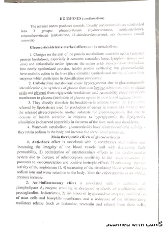HORMONES (continuation)
The adrenal cortex produces steroids. Usually corticosteroids are subdivided
(hydrocortizone, corticosterone),
3 groups: glucocorticoids
(small
into
11-deoxicorticosterone), sex Norimanes
mineralocorticoids (aldosterone,
amounts).
Glucocorticoids have marked effects on the metabolism.
1. Changes on the part of the protein metabolism: catabolic action (enh:
protein breakdown, especially it concerns muscular, bone, lymphoid tissues and
skin) and antianabolic action (prevent the amino acids incorpor: ion (inclusion)
ba
}
vi lucocorticoids
into newly synthesized proteins, inhibit protein synthesis); but z
have anabolic action in the liver (they stimulate synthesis and activity oos
enzymes which participate in detoxification processes):
2. Carbohydrate metabolism: cause hyperglycemia due to gluconeogene esis
intensification (the synthesis of glucose from non-hexose substrates, stichds amine
acids and glycerol from triglyceride breakdown) and permeability reauction Of ce
membranes to glucose (inhibition of glucose uptake in muscle and ughpuse Lssoc
3. They directly stimulate fat breakdown in adipose tissue: (ie fats
released by lipolysis are used for production of energy in tissues |
the released glycerol provide another substrate for gluconeogenesis.
increase of insulin secretion in response to hyperglycemia
stimulation is observed (especially in the areas of the face, neck and shoulders)
4. Water-salt metabolism: glucocorticoids have mingralocoriicoid acuvin -
they retain sodium in the body and increase the secretion of potassium.
Main therapeutic effeets of glucocorticoids
1. Anti-shock effect is associated with 1) membranes stebilicavon and
increasing the integrity of the blood vessels wall with doesousine their
permeability, 2) optimization of catecholamines effects to tre oa loauscular
system due to increase of adrenoceptors sensitivity to the Cassa wunk LES 1
promotes to vasoconstriction and positive inotropic elec, 3) cahsncuag peoesos
activity of the angiotensin IH, 4) increasing of the circulating blood volume duc go ‘
sodium ions and water retention in the body, ‘Thus the elect uppers as an arterial
pressure Increase, |
2. Anti-inflammatory effect is associated with 2) leon ot
phospholipase Az enzyme resulting in decreased syithesis of autehidaaie aed
prostaglandins, leukotrienes, 2) inhibition of hyaluconidase cacyn e. stabilization
of mast cells and basophils membranes and a reduction of Uie uutlaitiettory
mediators release (such as histamine, serotonin and others) fon. these cells
AICUNNICA WIV Cums
 