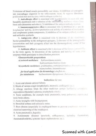 3) decrease of blood vessels permeability and edema, 4) inhibition of neutrophils
and macrophages migration in the inflammatory locus, 5) suppress fibroblasts
proliferation heir activity (they inhibit collagen syntiesis).
3. Anti-allergic effect is associated with y) stabilization of mast cells and
ase from
basophils membranes and a reduction of the inflamntory mediators rel
these cells (histamine and others), 2) inhibition of the antigen-antibody reaction.
4, Immunosuppressive effeet is associated with |) inhibition of 1- and L-
lymphocytes’ activity, 2) lower production and activity ofa number of interleukins
and complement system components, 3) inhibition of the antigen-antibody reaction
and antibodies synthesis.
5. Antipyretie effect is associated with 1) decrease of the blood-brain
barrier permeability to the endogenous pyrogens, 2) decrease of the prostaglandin
concentration and their pyrogenic effect into the thermoregulatory center of the
hypothalamus.
6. Antitoxic effect is associated with 1) decrease of the Ussues permeno iy
to the toxic agents, 2) stimulation of the synthesis and activity of some liver
enzymes which participate in detoxification processes.
Glucocorticoids preparations
a) natural medicines: — /ydrocortisone acetate,
hydrocortisone hemisuccinate
b) synthetic medicines: prednisolone, methylprednisolorie, dexcuncl
as
triamcinolone, betamethasone
for local application (in dermatology) sinajlan etc.,
for inhalations beclometasone dipropionate, fIUNCUSONE POPs
Indications for use
1. Acute and chronic adrenal failure;
. Shock of various origin (anaphylactic, aumatic, cardiogenic ete.).
WN
3. Allergy reactions when the other medicines groups ineliestie (es rscias
angioedema (Quincke’s edema), anaphylactic shock),
4. Toxic conditions, for example toxic¢ pneumonia, lorie pulmonary sogita anc
toxic brain edema.
5. Acute laryngitis with laryngospasm.
6. Bronchial asthma and asthmatic status,
7. Burn disease (especially in esophageal burns lo prevent esophascas suis
cicatrical narrowing of the esophagus),
8. Acute pancreatitis, hepatilis,
9, Autoimmune diseases (psoriasis, collayenoses, including rheumatism,
rheumatoid arthritis, systemic lupus erythematosus ely.)
Scanned with CamS
 