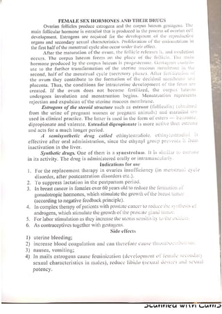 FEMALE SEX HORMONES AND THEIR DRUGS
Ovarian follicles produce estrogens and the corpus luteum gestagens. ‘The
main follicular hormone is estradiol that is produced in the process of ovarian cell
development. Estrogens are required for the development of the reproductive
organs and secondary sexual characteristics. Proliferation of the endometrium in
the first half of the menstrual cycle also occur under their effect,
After the maturation of the ovum, the lollicle releases it, and ovulation
occurs. The corpus luteum forms on the place of the follicle. The main
hormone produced by the corpus luteum is progesterone. Gestapens contrib-
ute to the further transformation of the uterine mucous membrane in the
second, half of the menstrual cycle (secretory phase). After fertlivzadon oF
the ovum they contribute to the formation of the decidual membrane anc
placenta. Thus, the conditions for intrauterine development of the fetus are
created. If the ovum does not become fertilized, the corpus luteum
undergoes involution and menstruation begins. Menstruation represents
rejection and expulsion of the uterine mucous membrane.
Estrogens of the steroid structure such as estrone (folliculin) (ootuines
from the urine of pregnant women or pregnant animals) and estradiol are
used in clinical practice. The latter is used in the form of esters —- beuzvoate.
dipropionate and valerate. Estradiol dipropionate is more active than estrone
and acts for a much longer period.
A semisynthetic drug called ethinylestradiole.
effective after oral administration, since the ethynyl group prevents it
ethinylestradiol!
from
inactivation in the liver.
Synthetic drugs. One of them is a synestrolum. It is similar to estrone
in its activity. The drug is administered orally or intramuscularly.
indications for use
1. For the replacement therapy in ovaries insufficiency (in Mensirua. cyece
disorder, after postcastration disorders etc.).
2. To suppress lactation in the postpartum period.
In breast cancer in females over 60 years old to reduce the formation of
gonadotropic hormones, which stimulate the growth of the breast tumor
(according to negative feedback principle).
4. In complex therapy of patients with prostate cancer lo reduce tie synthesis ot
androgens, which stimulate the growth of the prostate giand tuner,
For labor stimulation as they increase the ulerus sensitiv ily lo Le Xie
6. As contraceptives together with gestagens,
Side effects
An
1) uterine bleeding;
2) increase blood coagulation and can therefore cause thromooss
3) nausea, vomiting;
4) In mails estrogens cause feminization (development of female secondary
sexual characteristics in males), reduce libido (sexual desire) aad sexu
WOOLEN,
potency.
7.
a |
ICUNNICA WIKI GUND
 
