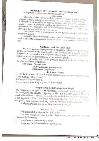 ESTROGENS ANTAGONISTS (ANTIESTROGENS)
Antagonists of estrogens are clomiphene citrate
famoxifen citrate
Clomiphene citrate is the medicine of central action. It blocks estrogen
receptors of the hypothalamus and pituitary and causes false estrogen deliciency,
In response to it according to negative feedback principle the hypothalamic-
Pituitary system is activated resulting to increased production and release of
gonadorelin and luteinizing and lollicle-stimulating hormones. [t leads to an
increase in the size and function of the ovaries.
Clomiphene citrate js administered to treat female infertility and ovaries
underdevelopment.
Tamoxifen citrate blocks estrogen receptors of the mammary glands and is
used to treat estrogen-dependent breast cancer (in young women belore 60 years
old).
Gestagens and their medicines
The main hormone is progesterone. It affects the endometrium, preparing it
for the implantation of the ovum (proliferation phase turns into a secretory one). It
Suppresses the excitability of the myometrium, prevents ovulation and contributes
to the growth of the glandular tissue of the mammary glands.
After fertilization of the ovum gestagens contribute to the formation of the
decidual membrane and placenta,
Medicines: Progesterone,
Hydroxyprogesterone caproate,
Ethisterone (pregninum)
Indications for use
1. For the treatment of corpus luteum dysfunction to prevent miscarriage (in
the first half of pregnancy).
2. Menstrual cycle disorder,
3. As contraceptive drugs tgether with estrogens
Gestagen antagonists (Antigestagen drugs)
The progestogen antagonist is mifepristone, which blocks geslagen receptors ot!
the uterus, reducing the effect of geslagens. The drug is used to induce abortion for
medical indications. ‘To induce an abortion for medical indications, milypeistone is
often administered in combination with prostaglandins. This is done because
mifepristone increases the sensilivily of the myometiuar to prostautandas
Antigestagens can also be used for menstrual disorders,
Contraceptives for oral use
This group of drugs is used for birth control. a
The most acceptable drups that have high efficacy and relatively anild side
effects are the following:
‘ combined estrogen-gestagen druvs:
° drugs that contain microdoses of yestavens,
AICUNNICA WIV Can>
 