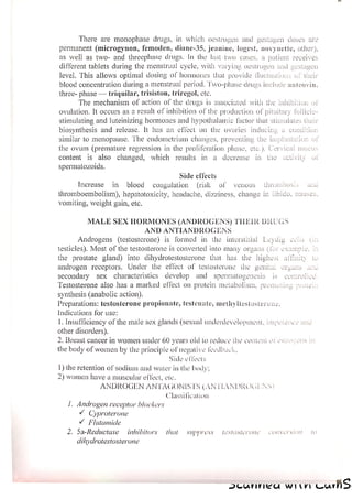 There are monophase drugs, in which oestrogen and gestagen doses are
permanent (microgynon, femoden, diane-35, jeanine, logest, novynette, other),
as well as two- and threephase drugs. In the last two cases, a patient receives
different tablets during the menstrual cycle, with varying. oestrogen and gestagen
level. This allows optimal dosing of hormones that provide Muctuations of their
blood concentration during a menstrual period. ‘wo-phase drugs include anteovin,
three- phase — triquilar, trisiston, triregol, etc.
The mechanism of action of the drugs is associated with the inhibition ot
ovulation. It occurs as a result of inhibition of the production of pituitary follicle-
stimulating and luteinizing hormones and hypothalamic factor that stimulates their
biosynthesis and release. It has an cflect on the ovaries inducing a condition
similar to menopause. The endometrium changes, preventing the implantation of
the ovum (premature regression in the proliferation phase, ete.). Cervical mucus
content is also changed, which results in a decrease in the activity ol
spermatozoids.
Side effects
Increase in blood coagulation (risk of venous thrombos.s
thromboembolism), hepatotoxicity, headache, dizziness, change in Libido, nausea
vomiting, weight gain, etc.
MALE SEX HORMONES (ANDROGENS) THEIR DRUGS
AND ANTIANDROGENS
Androgens (testosterone) is formed in the interstitial Leydig eels Cn
testicles). Most of the testosterone is converted into many organs (lor e e, in
the prostate gland) into dihydrotestosterone that has the highest
androgen receptors. Under the effect of testosterone the genita, organs ane
secondary sex characteristics develop and spermatogenesis is controlice
Testosterone also has a marked effect on protein metabolism, promoting prote..
synthesis (anabolic action).
Preparations: testosterone propionate, testenate, methyltestosterone.
Indications for use:
|. Insufficiency of the male sex glands (sexual underdevelopment, impotence anc
other disorders).
2. Breast cancer in women under 60 years old to reduce the content ol osivo
the body of women by the principle of negative feedback,
Side elects
1) the retention of sodium and water in the body;
2) women have a muscular eflect, ete,
ANDROGEN ANTAGONISTS (AN ELVNDROGL NS}
Classification
1, Androgen receptor blockers
VY Cyproterone
VY Flutamide
2. Sa-Reductase inhibitors that suppress testosterone — conversion [0
dihydrotestosterone
AICUNNICA WIV CunhS
 