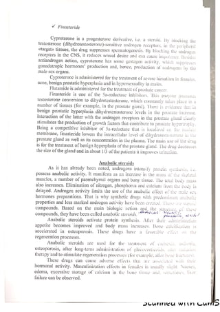 Y Finasteride
Cyproterone is a progesterone derivative, i.c. a steroid. By blocking the
testosterone (dihydrotestosteronc)-sensitive androgen receptors, in the peripheral
«target» tissues, the drug suppresses spermatogenesis. By blocking the androgen
receptors in the CNS, it reduces sexual desire and can cause impotence. Besides
antiandrogen action, cyproterone has some gestagen activily, Which suppresses
gonadotropic hormones’ production and, hence, production of androgens by the
male sex organs.
Cyproterone is administered for the treatment of severe hirsutism in females,
acne, benign prostatic hyperplasia and in hypersexuality in males.
Flutamide is administered for the treatment of prostate cancer,
Finasteride is one of the Sa-reductase inhibitors. ‘his enzyme promotes
testosterone conversion to dihydrotestosterone, which constantly takes place in a
number of tissues (for example, in the prostate gland). There is evidence that in
benign prostatic hyperplasia dihydrotestosterone levels in the prostate increase.
Interaction of the latter with the androgen receptors in the prostate gland clearly
stimulates the production of growth factors that contribute to prostate hypertrophy.
Being a competitive inhibitor of Sa-reductase that is localized on the nucle.
membrane, finasteride lowers the intracellular level of dihydrotestosterone in the
prostate gland as well as its concentration in the plasma, The main use of the drug
is for the treatment of benign hyperplasia of the prostate gland. The drug decreases
the size of the gland and in about 1/3 of the patients it improves urination.
Anabolic steroids
As it has already been noted, androgens intensity protein synthesis, i.e.
possess anabolic activity. It manifests as an increase in the mass of the skeleta!
muscles, a number of parenchymal organs and bony tissue. The total body
also increases. Elimination of nitrogen, phosphorus and calcium {rom the body is
delayed. Androgen activity limits the use of the anabolic effect of the male sex
hormones preparations. That is why synthetic drugs with predominant anabol
properties and less marked androgen activity have been created. Phese ae stero.
compounds. Based on the main biologic action and the structures,
po
. vf Ones! taal /,
compounds, they have been called anabolie steroids. Phirveelin act
Anabolic steroids activate protein synthesis. Aficr their adiministeat
appetite becomes improved and body mass increases. Bone caleitigution is
accelerated in osteoporosis, ‘These drugs have a fivorable efleer on the
regeneration processes.
Anabolic steroids are used for the treatment of cacherta. asthenia,
osteoporosis, after long-term administration of wlicocorticoils, ailee vacuo
therapy and to stimulate regeneration processes (for example, atler bone bacuires|
These drugs can cause adverse elects that are associated with thew
hormonal activity. Masculinization effects in females is usually slight Nausea,
edema, excessive storage of calcium in the bone tissue and, sometimes, liver
failure can be observed.
a — PICUNTINICA WILK CUE
 