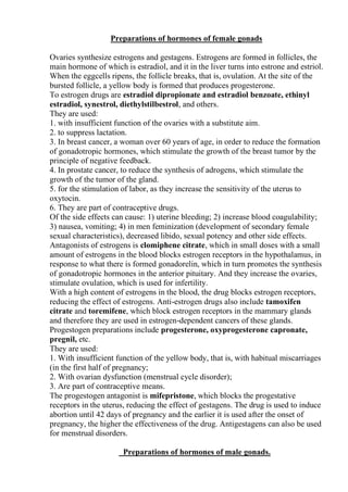 Preparations of hormones of female gonads
Ovaries synthesize estrogens and gestagens. Estrogens are formed in follicles, the
main hormone of which is estradiol, and it in the liver turns into estrone and estriol.
When the eggcells ripens, the follicle breaks, that is, ovulation. At the site of the
bursted follicle, a yellow body is formed that produces progesterone.
To estrogen drugs are estradiol dipropionate and estradiol benzoate, ethinyl
estradiol, synestrol, diethylstilbestrol, and others.
They are used:
1. with insufficient function of the ovaries with a substitute aim.
2. to suppress lactation.
3. In breast cancer, a woman over 60 years of age, in order to reduce the formation
of gonadotropic hormones, which stimulate the growth of the breast tumor by the
principle of negative feedback.
4. In prostate cancer, to reduce the synthesis of adrogens, which stimulate the
growth of the tumor of the gland.
5. for the stimulation of labor, as they increase the sensitivity of the uterus to
oxytocin.
6. They are part of contraceptive drugs.
Of the side effects can cause: 1) uterine bleeding; 2) increase blood coagulability;
3) nausea, vomiting; 4) in men feminization (development of secondary female
sexual characteristics), decreased libido, sexual potency and other side effects.
Antagonists of estrogens is clomiphene citrate, which in small doses with a small
amount of estrogens in the blood blocks estrogen receptors in the hypothalamus, in
response to what there is formed gonadorelin, which in turn promotes the synthesis
of gonadotropic hormones in the anterior pituitary. And they increase the ovaries,
stimulate ovulation, which is used for infertility.
With a high content of estrogens in the blood, the drug blocks estrogen receptors,
reducing the effect of estrogens. Anti-estrogen drugs also include tamoxifen
citrate and toremifene, which block estrogen receptors in the mammary glands
and therefore they are used in estrogen-dependent cancers of these glands.
Progestogen preparations include progesterone, oxyprogesterone capronate,
pregnil, etc.
They are used:
1. With insufficient function of the yellow body, that is, with habitual miscarriages
(in the first half of pregnancy;
2. With ovarian dysfunction (menstrual cycle disorder);
3. Are part of contraceptive means.
The progestogen antagonist is mifepristone, which blocks the progestative
receptors in the uterus, reducing the effect of gestagens. The drug is used to induce
abortion until 42 days of pregnancy and the earlier it is used after the onset of
pregnancy, the higher the effectiveness of the drug. Antigestagens can also be used
for menstrual disorders.
Preparations of hormones of male gonads.
 