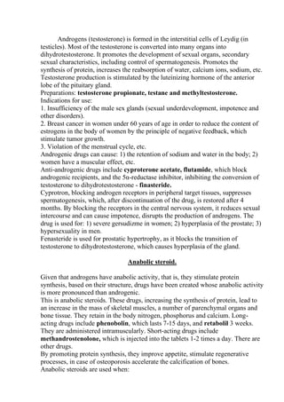 Androgens (testosterone) is formed in the interstitial cells of Leydig (in
testicles). Most of the testosterone is converted into many organs into
dihydrotestosterone. It promotes the development of sexual organs, secondary
sexual characteristics, including control of spermatogenesis. Promotes the
synthesis of protein, increases the reabsorption of water, calcium ions, sodium, etc.
Testosterone production is stimulated by the luteinizing hormone of the anterior
lobe of the pituitary gland.
Preparations: testosterone propionate, testane and methyltestosterone.
Indications for use:
1. Insufficiency of the male sex glands (sexual underdevelopment, impotence and
other disorders).
2. Breast cancer in women under 60 years of age in order to reduce the content of
estrogens in the body of women by the principle of negative feedback, which
stimulate tumor growth.
3. Violation of the menstrual cycle, etc.
Androgenic drugs can cause: 1) the retention of sodium and water in the body; 2)
women have a muscular effect, etc.
Anti-androgenic drugs include cyproterone acetate, flutamide, which block
androgenic recipients, and the 5α-reductase inhibitor, inhibiting the conversion of
testosterone to dihydrotestosterone - finasteride.
Cyprotron, blocking androgen receptors in peripheral target tissues, suppresses
spermatogenesis, which, after discontinuation of the drug, is restored after 4
months. By blocking the receptors in the central nervous system, it reduces sexual
intercourse and can cause impotence, disrupts the production of androgens. The
drug is used for: 1) severe gersudizme in women; 2) hyperplasia of the prostate; 3)
hypersexuality in men.
Fenasteride is used for prostatic hypertrophy, as it blocks the transition of
testosterone to dihydrotestosterone, which causes hyperplasia of the gland.
Anabolic steroid.
Given that androgens have anabolic activity, that is, they stimulate protein
synthesis, based on their structure, drugs have been created whose anabolic activity
is more pronounced than androgenic.
This is anabolic steroids. These drugs, increasing the synthesis of protein, lead to
an increase in the mass of skeletal muscles, a number of parenchymal organs and
bone tissue. They retain in the body nitrogen, phosphorus and calcium. Long-
acting drugs include phenobolin, which lasts 7-15 days, and retabolil 3 weeks.
They are administered intramuscularly. Short-acting drugs include
methandrostenolone, which is injected into the tablets 1-2 times a day. There are
other drugs.
By promoting protein synthesis, they improve appetite, stimulate regenerative
processes, in case of osteoporosis accelerate the calcification of bones.
Anabolic steroids are used when:
 