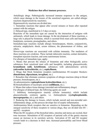 Medicines that affect immune processes.
Antiallergic drugs. Pathologically increased immune responses to the antigen,
which cause damage to the tissues of the sensitized organism, are called allergic
reactions (hypersensitivity reactions).
Hypersensitivity reactions are divided into:
1. Immediate reactions that appear after several minutes or hours after repeated
contact with the antigen.
2. Delayed type, manifested in 2-3 days or more.
Reactions of the immediate type are caused by the interaction of antigens with
antitamels, which leads to tissue damage. In the development of these reactions, a
large role is played by histamine, which is secreted from mast cells and basophils,
bradykinin, serotonin, prostaglandins, and others.
Immediate-type reactions include allergic bronchospasm, rhinitis, conjunctivitis,
urticaria, anaphylactic shock, serum sickness, the phenomenon of Arthus, and
others.
Slower-type reactions are associated with cellular immunity. The mediators of
these reactions are cytokines. These include tuberculin reaction, contact dermatitis,
transplant rejection reaction, and some autoimmune lesions.
For allergies of immediate type, apply:
1. Means that prevent the release of histamine and other biologically active
substances from sensitized mast cells and basophils, including glucocorticoids,
kramolinum sodii, ketotifenum, substances with adrenomimetic activity
(adrenaline hydrochloride, etc.), euphyllinum.
2. Drugs that block histamine receptors (antihistamines H1-receptor blockers:
dimedrolum, diprazinum, tavegilum, etc.).
3. Remedies that eliminate common symptoms of allergic reactions (drop in blood
pressure, bronchospasm, etc.):
A) adrenomimetics (epinephrinum hydrochloridum, etc.);
B) bronchodilators of myotropic action (eufillinum, etc.).
4. Means that reduce tissue damage (steroidal anti-inflammatory drugs).
For allergies of delayed type, the following agents are used:
1. Inhibitory immunogenesis (mainly cellular immunity), which include
glucocorticoids, cytotoxic agents, i.e. Antineoplastic (cyclophosphamide,
mercaptopurine, etc.), and others.
2. Reducing the damage to tissues, which include steroid and non-steroidal anti-
inflammatory drugs, as this process develops foci of aseptic inflammation.
Antihistamines block receptors that are sensitive to histamine. Depending on the
unequal sensitivity of these receptors to various drugs, they are divided into H1 -
and H2 - receptors.
When the H1 receptors of the bronchial tubes, intestine and uterus are excited, their
tone increases. Stimulation of H2 receptors of parietal cells of the gastric mucosa
causes an increase in its secretory activity. Activation of H1 and H2 receptor
vessels leads to a decrease in their tone, increased permeability and lower blood
pressure.
 