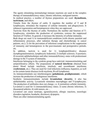 The agents stimulating (normalizing) immune reactions are used in the complex
therapy of immunodeficiency states, chronic infections, malignant tumors.
In medical practice, a number of thymus preparations are used: thymalinum,
tactivinum, and others.
Timalin from the thymus of cattle. It regulates the number of T and B
lymphocytes, stimulates the response of cellular immunity and phagocytosis. It
enhances regeneration and hematopoiesis when they are oppressed.
Tactivine from the thymus of cattle. Normalizes the number and function of T-
lymphocytes, stimulates the production of cytokinins, restores the suppressed
function of T-killers. In general, it increases the intensity of cellular immunity.
Both drugs are used 1) in immunodeficient conditions (with chronic purulent and
inflammatory processes, after radiation therapy and chemotherapy in cancer
patients, etc.); 2) for the prevention of infectious complications in the suppression
of immunity and hematopoiesis in the post-traumatic and postoperative periods,
etc.
In addition, tactivin is used for 1) lymphoproliferative diseases
(lymphogranulomatosis, lymphocytic leukemia); 2) multiple sclerosis; 3) psoriasis;
4) recurrent ophthalmoherpes and other immunodeficiency states with predominant
damage to the T-system of immunity.
Interferons belonging to the cytokine group have antiviral, immunostimulating and
antiproliferative effects. The preparations of natural interferon obtained from
donor blood include interferon, interlock, and recombinant interferons
(reaferonum, etc.). They are used for viral infections (influenza, hepatitis), as well
as for certain tumor diseases (with myeloma, B-cell lymphoma).
As immunostimulants use interferonogens (poludanum, prodigiosanum), which
increase the production of endogenous interferons.
Synthetic immunostimulants include levamisolum (decaris), it also has
antihelminthic activity. Levamisole stimulates macrophages and T-lymphocytes.
The production of antibodies does not change, i.e. It normalizes cellular immunity.
Levamisol is used for 1) immunodeficiency states; 2) some chronic infections; 3)
rheumatoid arthritis; 4) with tumors, etc ..
Levamisol can cause neutropy, agranulocytosis, allergic reactions, neurologic
disorders (agitation, headache, dizziness), dyspepsia.
There are other immunostimulating agents.
 