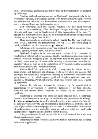 tract. The unchanged compounds and the products of their metabolism are excreted
by the kidneys.
Nicotinic acid and nicotinamide are used both orally and parenterally for the
treatment of pellagra, liver diseases, gastritis with diminished gastric acid secretion
and skin diseases. Nicotinic acid is sometimes administered in case of vasospasm,
and it is also employed as a lipid-lowering agent.
Both compounds have low toxicity. Nicotinic acid may cause vascular
reactions to its vasodilating effect. Prolonged therapy with large dosages of
nicotinic acid may result in development of fatty degeneration of the liver. To
prevent this complication it is advisable to use methionine (amino acid promoting
elimination of fat surplus from the liver).
Three compounds are customarily called vitamin B6. They are pyridoxine
(pyri- doxol), pyridoxal and pyridoxamine (see Fig. 21.3). The whole group is
usually called after the first substance — pyridoxine.
Substances with B6-vitamin activity are contained in large amount is yeast,
cereals, legumes, bananas, meat, fish, liver, kidneys.
Pyridoxal phosphate is the main coenzyme product of the conversion of
pyridoxine, pyridoxal and pyridoxamine. Besides, pyridoxamine phosphate may be
formed. Pyridoxal phosphate plays an important role in the great variety of
metabolic transformations of amino acids including transamination, desamination,
decarboxylation, as well as in the metabolism of tryptophan, sulphur-containing
amino acids, hydroxyami- noacids and others.
Vitamin B6 deficiency is rare in adults. It may occur in children; in such
cases cramps and dermatitis are observed. It should be taken into account that
prolonged anti-tuberculosis therapy with the drugs of hydrazide of isonicotinic acid
group (isoniazid, etc), which suppress pyridoxal phosphate synthesis, may cause
vitamin B6 deficiency. Peripheral neuritis, which may occur in such cases, is cured
by pyridoxine.
Vitamin B6 deficiency induced in volunteers by the special diet is
accompanied by development of seborrheic dermatitis of the face, glossitis,
stomatitis and cramps. These symptoms are relieved by the treatment with
pyridoxine.
Pyridoxine is absorbed well from the gastrointestinal tract. It undergoes
chemical transformation in the body. Its metabolites are excreted by the kidneys.
Pyridoxine hydrochloride is used in clinical practice in the treatment of vitamin
B6 deficiency caused by the use of isonicotinic acid hydrazides, antibiotics and in
case of physical overstrain and pregnancy toxicosis. It is also used in the treatment
of parkinsonism, neuritis, radiculitis, radiation sickness, mild and moderately
severe forms of hepatitis and in a number of skin diseases.
It is given both orally and parenterally. It is well tolerated, but sometimes
allergic reactions may occur.
Pyridoxal phosphate, which is a coenzyme form of pyridoxine, has the same
indications as pyridoxine.
 