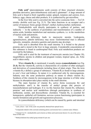 Folic acid3
(pteroylglutamic acid) consists of three structural elements:
pteridine derivative, para-aminobenzoic acid and L-glutamate4
. A large amount of
folic acid is found in fresh vegetables (salad, spinach, tomatoes and carrots), liver,
kidneys, eggs, cheese and other products. It is synthesized by gut microflora.
In the liver folic acid is converted into the active coenzyme form — 5,6,7,8-
tetrahy- drofolic acid (see Fig. 21.3). The latter functions as an acceptor and a
carrier of monocar- bonic groups (formyl5
, methyl, hydroxymethyl, methylene).
Tetrahydrofolic acid directly participates in synthesis of purines, and
indirectly — in the synthesis of pyrimidines and transformation of a number of
amino acids, histidine metabolism and metionine synthesis, i.e. in the metabolism
of nucleic acids and proteins.
Folic acid deficiency leads to macrocytic anemia. Leukopenia,
agranulocytosis, platelet deficiency may occur. Gastrointestinal tract is affected
(glossitis, stomatitis, ulcerative gastritis and enteritis may develop).
Folic acid is absorbed from the small intestine. It is bound to the plasma
proteins and is stored in the liver in large amounts. Considerable concentration of
this substance is found in cerebrospinal fluid. Folic acid metabolism products are
excreted by the kidneys.
Folic acid is used for the treatment of macrocytic anemia (see Chapter 18),
megaloblastic anemia in children and pregnant women, tropical sprue, etc. Folic
acid is taken orally.
When vitamin B12 is mentioned, it usually means cyanocobalamin (see Fig.
21.4). But the vitamin-B,2 activity is characteristic of a number of other analogues
and derivatives of cyanocobalamin including those of plant origin. Thus the term
«vitamin B12» defines a group of substances. Vitamin B12is found in large amounts
in cow’s liver and kidneys. In nature it is synthesized only by microorganisms.
Industry uses the same production pathway as nature to obtain vitamin B12
Synthesis of this vitamin by microorganisms in the large intestine is of little value
because its absorption takes place mainly in the small intestine.
The main function of vitamin B12 active forms (coenzyme B|2' and
methylcobala- min6
) is the transfer of methyl groups (the process of
transmethylation) and hydrogen. It is via this function that vitamin B12 influences
proteins’ and nucleic acid metabolism (through participation in synthesis of
methionine, acetate, and desoxyribonu- cleotides). Vitamin B12 is essential for
hemopoiesis, epithelial cell formation, nervous system functioning (participates in
myelin formation) and growth and regeneration processes.
In cyanocobalamin deficiency (which can be caused by gastric and intestinal
3
Latin: folium -- leaf. «Folic acid» was primarily obtained from spinach leaves.
4
Compounds related to folic acid and containing pteroic acid structure have a common name «folates».
5
5-formyl-5.6.7.8—tetrahydrofolic acid is known as folinic acid (cytrovorum factor). It is one of the active
forms of folic acid.
6
Methylcobalamin has methyl group instead of cyan one.
 