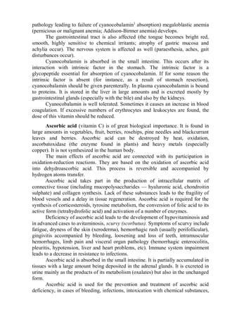 pathology leading to failure of cyanocobalamin1
absorption) megaloblastic anemia
(pernicious or malignant anemia; Addison-Birmer anemia) develops.
The gastrointestinal tract is also affected (the tongue becomes bright red,
smooth, highly sensitive to chemical irritants; atrophy of gastric mucosa and
achylia occur). The nervous system is affected as well (paraesthesia, aches, gait
disturbances occur).
Cyanocobalamin is absorbed in the small intestine. This occurs after its
interaction with intrinsic factor in the stomach. The intrinsic factor is a
glycopeptide essential for absorption of cyanocobalamin. If for some reason the
intrinsic factor is absent (for instance, as a result of stomach resection),
cyanocobalamin should be given parenterally. In plasma cyanocobalamin is bound
to proteins. It is stored in the liver in large amounts and is excreted mostly by
gastrointestinal glands (especially with the bile) and also by the kidneys.
Cyanocobalamin is well tolerated. Sometimes it causes an increase in blood
coagulation. If excessive numbers of erythrocytes and leukocytes are found, the
dose of this vitamin should be reduced.
Ascorbic acid (vitamin C) is of great biological importance. It is found in
large amounts in vegetables, fruit, berries, rosehips, pine needles and blackcurrant
leaves and berries. Ascorbic acid can be destroyed by heat, oxidation,
ascorbatoxidase (the enzyme found in plants) and heavy metals (especially
copper). It is not synthesized in the human body.
The main effects of ascorbic acid are connected with its participation in
oxidation-reduction reactions. They are based on the oxidation of ascorbic acid
into dehydroascorbic acid. This process is reversible and accompanied by
hydrogen atoms transfer.
Ascorbic acid takes part in the production of intracellular matrix of
connective tissue (including mucopolysaccharides — hyaluronic acid, chondroitin
sulphate) and collagen synthesis. Lack of these substances leads to the fragility of
blood vessels and a delay in tissue regeneration. Ascorbic acid is required for the
synthesis of corticosteroids, tyrosine metabolism, the conversion of folic acid to its
active form (tetrahydrofolic acid) and activation of a number of enzymes.
Deficiency of ascorbic acid leads to the development of hypovitaminosis and
in advanced cases to avitaminosis, scurvy (scorbutus). Symptoms of scurvy include
fatigue, dryness of the skin (xeroderma), hemorrhagic rash (usually perifollicular),
gingivitis accompanied by bleeding, loosening and loss of teeth, intramuscular
hemorrhages, limb pain and visceral organ pathology (hemorrhagic enterocolitis,
pleuritis, hypotension, liver and heart problems, etc). Immune system impairment
leads to a decrease in resistance to infections.
Ascorbic acid is absorbed in the small intestine. It is partially accumulated in
tissues with a large amount being deposited in the adrenal glands. It is excreted in
urine mainly as the products of its metabolism (oxalates) but also in the unchanged
form.
Ascorbic acid is used for the prevention and treatment of ascorbic acid
deficiency, in cases of bleeding, infections, intoxication with chemical substances,
 