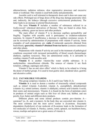 atherosclerosis, radiation sickness, slow regenerative processes and excessive
strain or workload. This vitamin is used both orally and parenterally.
Ascorbic acid is well tolerated in therapeutic doses and it does not cause any
side effects. Prolonged use of large doses of the drug may damage pancreatic islets
and, indirectly, the kidneys (through excessive corticosteroid production). The
latter leads to an increase in arterial blood pressure.
The term Vitamin P includes a number of substances referred to as
bioflavonoids1
(chemical derivatives of flavone). They are found in citrus fruit,
rosehips, ashberry, green tea leaves and other products.
The main effect of vitamin P is to decrease capillary permeability and
fragility. Together with ascorbic acid it participates in oxidation-reduction
reactions. In vitamin P insufficiency a decrease in capillary resistance occurs. It
can be reversed by administration of preparations with vitamin P activity. Some
examples of such preparations are: rutin (3-rutinoside quercetin obtained from
buckwheat), quercetin, vitamin P obtained from tea leaves (contains catechines)
and other plants.
Preparations with vitamin P activity are used in the treatment of pathological
conditions associated with increased permeability of blood vessels (hemorrhagic
diathesis, capillary toxicosis). They are administered orally. It is advisable to
combine vitamin P with ascorbic acid.
Vitamin U is another vitamin-like water soluble substance. It is
methylmethio- ninesulfonium chloride. The sources of vitamin U are fresh
tomatoes, cabbage, asparagus and celery.
Vitamin U has an anti ulcer effect7
which is likely to be related to it being
the donor of methyl groups. It is used to treat gastric ulcer, duodenal ulcer, gastritis
and ulcerative colitis.
21.2. FAT SOLUBLE VITAMINS
This group comprises vitamins A, D, E and К (see Table 21.2).
Vitamin A is used to denote a number of structurally related compounds
such as retinol (vitamin A-alcohol, vitamin A1 axerophthol), dehydroretinol
(vitamin A2), retinal (retinen, vitamin A aldehyde), retinoic acid (vitamin A-acid),
their esters and stereoisomers. Vitamin A is found (in the form of palmitate ester)
in products of animal origin such as fish liver oil (from cod, halibut, and sea
perch), liver, butter and different dairy products.
Different plants and some animal products contain pro-vitamins A—
carotenes8
(a-, β-, and y-isomers). In the body they are converted into vitamin A.
The most common and the most active isomer is β-carotene. Enzymatic
degradation (hydrolysis) of one molecule of β-carotene leads to the formation of
two molecules of vitamin A. Parsley, carrots, sorrel, spinach, sea buckthorn berry,
rowan, rosehips and apricot are a great source of vitamin A.
7
Latin: ulcus — ulcer
8
Latin: carota — carrot (product from which these pigments were primarily obtained).
 