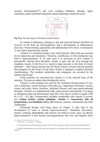 necrosis (keratomalacia10
) and even complete blindness. Besides, upper
respiratory, gastro-intestinal and genito-urinary pathology sometimes occur.
Fig. 21.6. The main stages of rhodopsin transformation.
In vitamin A deficiency, damage to skin and mucosal barriers facilitates an
invasion of the body by microorganisms and a development of inflammatory
processes. Wound healing, granulation and epithelization slow down. Avitaminosis
A may lead to hypochromic anemia.
Vitamin A is absorbed mainly in the small intestine. Bile acids are essential
for its dispersion and absorption. Therefore, insufficiency in bile production may
lead to hypovitaminosis A. In such cases it is necessary to give vitamin A
parenterally. Having been absorbed, vitamin A gets into the liver through the
lymphatic vessels. In the liver it is stored in large amounts in the form of retinyl
palmitate11
. After being released into the blood, retinol is bound with the proteins
that transport it to the tissues. In the body vitamin A undergoes complete chemical
transformation. The resultant metabolites and conjugates are excreted by the
kidneys and the gut.
Food carotenes are converted into vitamin A in the mucosal layer of the
intestine. This process makes them biologically active.
Vitamin A and carotenes are used for the treatment and prevention of vita-
min A deficiency, certain diseases of the skin (e.g., impairment of keratini- zation),
cornea and retina, burns, frostbites, infectious diseases and some gastrointestinal
disorders. Vitamin A is administered orally, intravenously and topically. It is dosed
in milligrams (mg) and international units (IU). One mg of vitamin A equals 3300
IU (1 IU = 0.3 pg). Commercially available compounds with vitamin A activity
are: retinol acetate, retinol palmitate, vitamin A concentrate, fish oil
preparations, sea buckthorn berry oil (contains carotene, carotenoids and other
compounds).
Prolonged therapy with large doses of vitamin A may lead to the
development of acute or chronic hypervitaminosis12
. Headache, drowsiness,
nausea, vomiting, photophobia and seizures are noted in acute cases. In chronic
hypervitaminosis A skin dryness and pigmentation, hair loss, nail fragility, bone
10 Greek: kerns — com, malacia — softening.
11 From the moment it gets into the gut until its storage in the liver, vitamin A undergoes a number of hydrolyzis cycles (reesterification).
12 Alimentary hypervitaminosis can occur (for example, due to eating liver of a polar bear, whale or seal which contains a large amount of
vitamin A).
 