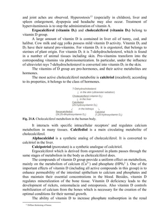 and joint aches are observed. Hyperostosis13
(especially in children), liver and
spleen enlargement, dyspepsia and headache may also occur. Treatment of
hypervitaminosis is to stop the administration of vitamin A.
Ergocalciferol (vitamin D2) and cholecalciferol (vitamin D3) belong to
vitamin D group.
A large amount of vitamin D is contained in liver oil of tunny, cod, and
halibut. Cow milk and egg yolks possess mild vitamin D activity. Vitamin D2 and
D3 have their natural pro-vitamins. For vitamin D2 it is ergosterol, that belongs to
sterines of plant origin. For vitamin D3 it is 7-dehydrocholesterol, which is found
in a number of animal tissues including skin. Pro-vitamins transform into the
corresponding vitamins via photoisomerization. In particular, under the influence
of ultraviolet rays 7-dehydrocholesterol is converted into vitamin D3 in the skin.
The vitamins of D group are pro-hormones, and their active metabolites are
hormones.
The most active cholecalciferol metabolite is calcitriol (rocaltrol); according
to its properties, it belongs to the class of hormones.
Fig. 21.8. Cholecalciferol metabolism in the human body.
It interacts with specific intracellular receptors' and regulates calcium
metabolism in many tissues. Calcifediol is a main circulating metabolite of
cholecalciferol.
Alphacalcidol is a synthetic analog of cholecalciferol. It is converted to
calcitriol in the liver.
Calcipotriol (psorcutan) is a synthetic analogue of calcitriol.
Ergocalciferol which is derived from ergosterol in plants passes through the
same stages of metabolism in the body as cholecalciferol does.
The compounds of vitamin D group provide a uniform effect on metabolism,
mainly on the metabolism of calcium (Ca2+
) and phosphate (HP04
2
). One of the
important effects of vitamin D (including all active compounds in this group) is to
enhance permeability of the intestinal epithelium to calcium and phosphates and
thus maintain their essential concentrations in the blood. Besides, vitamin D
regulates mineralization of the bone tissue. Vitamin D deficiency leads to the
development of rickets, osteomalacia and osteoporosis. Also vitamin D controls
mobilization of calcium from the bones which is necessary for the creation of the
optimal conditions for their normal growth.
The ability of vitamin D to increase phosphate reabsorption in the renal
13 Diffuse thickening of bones.
 