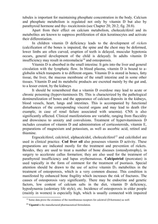 tubules is important for maintaining phosphate concentration in the body. Calcium
and phosphate metabolism is regulated not only by vitamin D but also by
parathyroid hormone and thy- rocalcitonin (see Chapter 20; 20.2; fig. 20.8).
Apart from their effect on calcium metabolism, cholecalciferol and its
metabolites are known to suppress proliferation of skin keratinocytes and activate
their differentiation.
In children vitamin D deficiency leads to the development of rickets
(calcification of the bones is impaired, the spine and the chest may be deformed,
lower limbs are often curved, eruption of teeth is delayed, muscular hypotonia
occurs, general development of the child is delayed). In adults vitamin D
insufficiency may result in osteomalacia14
and osteoporosis.
Vitamin D is absorbed in the small intestine. It gets into the liver and general
circulation with the lymphatic flow. In blood plasma, vitamin D is bound to a-
globulin which transports it to different organs. Vitamin D is stored in bones, fatty
tissue, the liver, the mucous membrane of the small intestine and in some other
tissues. Vitamin D and its metabolic products are excreted mainly by the gut and,
to a lesser extent, by the kidneys.
It should be remembered that a vitamin D overdose may lead to acute or
chronic poisoning (hypervitaminosis D). This is characterized by the pathological
demineralization of bones and the appearance of calcium deposits in the kidneys,
blood vessels, heart, lungs and intestines. This is accompanied by functional
disturbances of the corresponding visceral organs and may lead to death (for
example, in case of renal failure associated with uraemia). CNS is also
significantly affected. Clinical manifestations are variable, ranging from flaccidity
and drowsiness to anxiety and convulsions. Treatment of hypervitaminosis D
includes cessation of vitamin D and administration of corticosteroids, vitamin E,
preparations of magnesium and potassium, as well as ascorbic acid, retinol and
thiamine.
Ergocalciferol, calcitriol, alphacalcidol, cholecalciferol15
and calcifediol are
used in clinical practice. Cod liver oil also possesses vitamin D activity. These
preparations are indicated mostly for the treatment and prevention of rickets.
Besides, they are used to treat a number of bone diseases (osteodystrophy), in
surgery to accelerate callus formation; they are also used for the treatment of
parathyroid insufficiency and lupus erythematosus. Calcipotriol (psorcutan) is
used topically in the form of ointment for the treatment of psoriasis. Special
attention should be drawn to the use of active vitamin D3 metabolites in the
treatment of osteoporosis, which is a very common disease. This condition is
manifested by enhanced bone fragility which increases the risk of fractures. The
causes of osteoporosis vary significantly. There may be endocrine and genetic
factors, low content of calcium salts in the diet, vitamin D deficiency,
hypodynamia (sedentary life style), etc. Incidence of osteoporosis in older people
(mainly in women) is especially high, which is usually connected with impaired
14
Some data prove the existence of the membranous receptors for calcitriol (D-hormone) as well.
15
Vigantol is the manufactured pharmaceutical formulation.
 