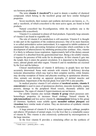 sex hormone production.
The term vitamin E (tocoferol16
) is used to denote a number of chemical
compounds which belong to the tocoferol group and have similar biological
properties.
Seven tocoferols, their isomers and synthetic derivatives are known, а-, /3-,
and y- tocoferols, of which a-tocoferol is the most active agent, are found in food
products.
Natural a-tocoferol has D-configuration, while the synthetic one is the
racemate (DL-a-tocoferol).
Vitamin E is contained in almost all food products. Especially large amounts
of vitamin E are found in vegetable oils.
The role of vitamin E in metabolism is still uncertain. Vitamin E is thought
to take part in the regulation of the oxidation processes. One of its main functions
is so called antioxidative action (antioxidant). It is supposed to inhibit oxidation of
unsaturated fatty acids, preventing formation of peroxides which contribute to the
development of atherosclerosis by inhibiting prostacycline synthase. Also, vitamin
E is likely to influence tissue respiration. Approximately half of the dietary amount
of vitamin E is absorbed from the gastrointestinal tract. Being a fat soluble vitamin,
it requires the presence of bile acids for its absorption. At first vitamin E gets into
the lymph, then it enters the general circulation. It is deposited in the hypophysis,
testes, adrenal glands and other organs. Vitamin E and its metabolites are excreted
by the liver and the kidneys.
Clinical manifestations of vitamin E deficiency in people have not been
accurately determined. Some male animals with vitamin E deficiency develop
testicular abnormalities which may lead to their complete sterility, while females
may develop resorption of foetus and placenta resulting in spontaneous abortion.
Also, animals can develop an apparent dystrophy of skeletal muscles and
myocardium. Impairment of the thyroid gland, liver and CNS is also possible.
In medical practice vitamin E (oil solution of tocoferol acetate, vitamin E
concentrate) is used in cases of spontaneous abortion, muscular dystrophy, angina
pectoris, damage to the peripheral blood vessels, rheumatic arthritis and
menopause. The signs of vitamin E hypervitaminosis are not known.
Fat soluble vitamins also include vitamin К group which possesses anti-
hemorrhagic properties (it increases blood clotting). Natural vitamin K,
(phytomenadione) and less active vitamin K2 (menaquinon) belong to this group
of vitamines. Synthetic water soluble agents menadiol sodium phospate and
vicasolum have similar mode of action. They are derivatives of synthetic vitamin
K3 (menadione).
A large amount of vitamin К is found in plants (spinach, cabbage, pumpkin
and others). Of products of animal origin, it is the liver that is a remarkable source
of vitamin K. This vitamin is also extensively synthesized by microorganisms in
the large intestine.
In the liver vitamin К provides a stimulating effect on the synthesis of
16
Greek: tocos — posterity, phero — carry.
 
