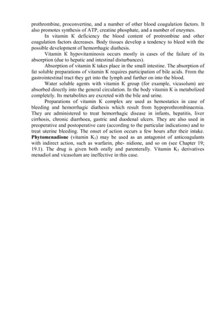 prothrombine, proconvertine, and a number of other blood coagulation factors. It
also promotes synthesis of ATP, creatine phosphate, and a number of enzymes.
In vitamin К deficiency the blood content of protrombine and other
coagulation factors decreases. Body tissues develop a tendency to bleed with the
possible development of hemorrhagic diathesis.
Vitamin К hypovitaminosis occurs mostly in cases of the failure of its
absorption (due to hepatic and intestinal disturbances).
Absorption of vitamin К takes place in the small intestine. The absorption of
fat soluble preparations of vitamin К requires participation of bile acids. From the
gastrointestinal tract they get into the lymph and further on into the blood.
Water soluble agents with vitamin К group (for example, vicasolum) are
absorbed directly into the general circulation. In the body vitamin К is metabolized
completely. Its metabolites are excreted with the bile and urine.
Preparations of vitamin К complex are used as hemostatics in case of
bleeding and hemorrhagic diathesis which result from hypoprothrombinaemia.
They are administered to treat hemorrhagic disease in infants, hepatitis, liver
cirrhosis, chronic diarrhoea, gastric and duodenal ulcers. They are also used in
preoperative and postoperative care (according to the particular indications) and to
treat uterine bleeding. The onset of action occurs a few hours after their intake.
Phytomenadione (vitamin K1) may be used as an antagonist of anticoagulants
with indirect action, such as warfarin, phe- nidione, and so on (see Chapter 19;
19.1). The drug is given both orally and parenterally. Vitamin K3 derivatives
menadiol and vicasolum are ineffective in this case.
 