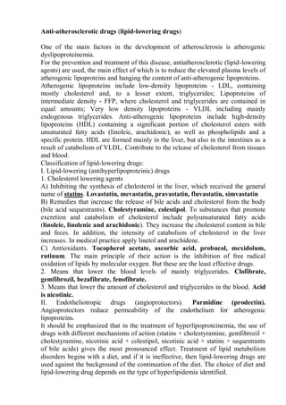 Anti-atherosclerotic drugs (lipid-lowering drugs)
One of the main factors in the development of atherosclerosis is atherogenic
dyslipoproteinemia.
For the prevention and treatment of this disease, antiatherosclerotic (lipid-lowering
agents) are used, the main effect of which is to reduce the elevated plasma levels of
atherogenic lipoproteins and hanging the content of anti-atherogenic lipoproteins.
Atherogenic lipoproteins include low-density lipoproteins - LDL, containing
mostly cholesterol and, to a lesser extent, triglycerides; Lipoproteins of
intermediate density - FFP, where cholesterol and triglycerides are contained in
equal amounts; Very low density lipoproteins - VLDL including mainly
endogenous triglycerides. Anti-atherogenic lipoproteins include high-density
lipoproteins (HDL) containing a significant portion of cholesterol esters with
unsaturated fatty acids (linoleic, arachidonic), as well as phospholipids and a
specific protein. HDL are formed mainly in the liver, but also in the intestines as a
result of catabolism of VLDL. Contribute to the release of cholesterol from tissues
and blood.
Classification of lipid-lowering drugs:
I. Lipid-lowering (antihyperlipoproteinic) drugs
1. Cholesterol lowering agents
A) Inhibiting the synthesis of cholesterol in the liver, which received the general
name of statins. Lovastatin, mevastatin, pravastatin, fluvastatin, simvastatin
B) Remedies that increase the release of bile acids and cholesterol from the body
(bile acid sequestrants). Cholestyramine, colestipol. To substances that promote
excretion and catabolism of cholesterol include polyunsaturated fatty acids
(linoleic, linolenic and arachidonic). They increase the cholesterol content in bile
and feces. In addition, the intensity of catabolism of cholesterol in the liver
increases. In medical practice apply linetol and arachidene.
C) Antioxidants. Tocopherol acetate, ascorbic acid, probucol, mexidolum,
rutinum. The main principle of their action is the inhibition of free radical
oxidation of lipids by molecular oxygen. But these are the least effective drugs.
2. Means that lower the blood levels of mainly triglycerides. Clofibrate,
gemfibrozil, bezafibrate, fenofibrate.
3. Means that lower the amount of cholesterol and triglycerides in the blood. Acid
is nicotinic.
II. Endotheliotropic drugs (angioprotectors). Parmidine (prodectin).
Angioprotectors reduce permeability of the endothelium for atherogenic
lipoproteins.
It should be emphasized that in the treatment of hyperlipoproteinemia, the use of
drugs with different mechanisms of action (statins + cholestyramine, gemfibrozil +
cholestyramine, nicotinic acid + colestipol, nicotinic acid + statins + sequestrants
of bile acids) gives the most pronounced effect. Treatment of lipid metabolism
disorders begins with a diet, and if it is ineffective, then lipid-lowering drugs are
used against the background of the continuation of the diet. The choice of diet and
lipid-lowering drug depends on the type of hyperlipidemia identified.
 
