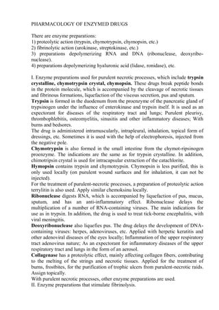 PHARMACOLOGY OF ENZYMED DRUGS
There are enzyme preparations:
1) proteolytic action (trypsin, chymotrypsin, chymopsin, etc.)
2) fibrinolytic action (urokinase, streptokinase, etc.)
3) preparations depolymerizing RNA and DNA (ribonuclease, deoxyribo-
nuclease).
4) preparations depolymerizing hyaluronic acid (lidase, ronidase), etc.
I. Enzyme preparations used for purulent necrotic processes, which include trypsin
crystalline, chymotrypsin crystal, chymopsin. These drugs break peptide bonds
in the protein molecule, which is accompanied by the cleavage of necrotic tissues
and fibrinous formations, liquefaction of the viscous secretion, pus and sputum.
Trypsin is formed in the duodenum from the proenzyme of the pancreatic gland of
trypsinogen under the influence of enterokinase and trypsin itself. It is used as an
expectorant for diseases of the respiratory tract and lungs; Purulent pleurisy,
thrombophlebitis, osteomyelitis, sinusitis and other inflammatory diseases; With
burns and bedsores.
The drug is administered intramuscularly, intrapleural, inhalation, topical form of
dressings, etc. Sometimes it is used with the help of electrophoresis, injected from
the negative pole.
Chymotrypsin is also formed in the small intestine from the chymot-ripsinogen
proenzyme. The indications are the same as for trypsin crystalline. In addition,
chimotripsin crystal is used for intracapsular extraction of the catachlorite.
Hymopsin contains trypsin and chymotrypsin. Chymopsin is less purified, this is
only used locally (on purulent wound surfaces and for inhalation, it can not be
injected).
For the treatment of purulent-necrotic processes, a preparation of proteolytic action
terrylitin is also used. Apply similar chemoksinu locally.
Ribonuclease digests RNA, which is accompanied by liquefaction of pus, mucus,
sputum, and has an anti-inflammatory effect. Ribonuclease delays the
multiplication of a number of RNA-containing viruses. The main indications for
use as in trypsin. In addition, the drug is used to treat tick-borne encephalitis, with
viral meningitis.
Deoxyribonuclease also liquefies pus. The drug delays the development of DNA-
containing viruses: herpes, adenoviruses, etc. Applied with herpetic keratitis and
other adenoviral diseases of the eyes locally; Inflammation of the upper respiratory
tract adenovirus nature; As an expectorant for inflammatory diseases of the upper
respiratory tract and lungs in the form of an aerosol.
Collagenase has a proteolytic effect, mainly affecting collagen fibers, contributing
to the melting of the strings and necrotic tissues. Applied for the treatment of
burns, frostbites, for the purification of trophic ulcers from purulent-necrotic raids.
Assign topically.
With purulent necrotic processes, other enzyme preparations are used.
II. Enzyme preparations that stimulate fibrinolysis.
 