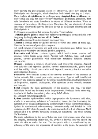 They activate the physiological system of fibrinolysis, since they transfer the
fibrinolysin into fibrinolysin, which dissolves fresh blood clots (up to 5 days).
These include streptokinase, its prolonged drug streptodedesa, urokinase, etc.
These drugs are used for acute coronary thrombosis, pulmonary embolism, deep
vein thrombosis and acute thrombosis in arteries of different locations. When an
overdose of these drugs, bleeding occurs. Therefore, they are administered under
the control of fibrnolitic activity of blood, as well as the content of fibrinogen and
fibrinolysin in it.
III. Enzyme preparations that improve digestion. These include:
Natural gastric juice is obtained in healthy dogs through a stomach fistula with
imaginary feeding by the method of I.P. Pavlov.
Pepsidil is obtained from the stomach mucosa of pigs.
Abomin is derived from the gastric mucosa of calves and lambs of milky age.
Contains the amount of proteolytic enzymes.
All listed enzyme preparations are used with a substitution goal before meals or
during meals with hypo- and anacid gastritis, dyspepsia.
Pancreatin and Mezim contains trypsin, which breaks down proteins and
amylase, which breaks down starch. Applied with Achilles, hypo- and anacid
gastritis, chronic pancreatitis with insufficient pancreatic function, chronic
enterocolitis.
Orazum - contains a complex of amylolytic and proteolytic enzymes. Applied
with acid-free and hypoacid gastritis, chronic hepatocholecystitis, gastric ulcer
with low acidity, chronic pancreatitis with impaired excretory function and other
gastrointestinal diseases.
Penzinorm forte contains extract of the mucous membrane of the stomach of
bovine animals, bile extract, pancreatin, amino acids. Applied with insufficient
secretory and digesting capacity of the stomach and intestines, insufficient function
of the pancreas, hepatitis, cholecystitis, after operations on the stomach, pancreas
and liver, etc.
Festal contains the main components of the pancreas and bile. The main
indications for use are the same as for the pansinorm. Produced in the same way.
Applied with food or immediately after eating 1-2-3 tablets.
IV. Different enzyme preparations.
Lydase contains hyaluronidase, which depolymerizes the hyaluronic acid slice,
which is a cementing substance of connective tissue, thereby increasing the
permeability of tissues and facilitating the movement of fluids in interstitial spaces.
Lydase is administered subcutaneously, intramuscularly and inhaled in vials
containing 64 UE of sterile powder, the contents dissolved in 1 ml of isotonic NaCl
solution or in 1 ml of 0.5% novocaine solution, for inhalations - in 5 ml of isotonic
NaCl solution .
The main indications for the use of lidase are joint contractures, scars after burns
and surgery, ankylosing spondylitis, etc. Lydase is injected near the lesion site
under the skin or under the scar. The therapeutic effect is manifested by the
softening of the scars, the appearance of mobility in the joints, the reduction of
 