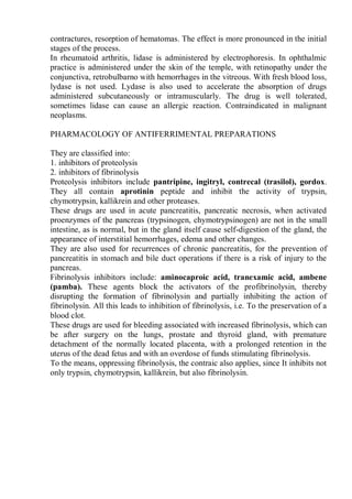 contractures, resorption of hematomas. The effect is more pronounced in the initial
stages of the process.
In rheumatoid arthritis, lidase is administered by electrophoresis. In ophthalmic
practice is administered under the skin of the temple, with retinopathy under the
conjunctiva, retrobulbarno with hemorrhages in the vitreous. With fresh blood loss,
lydase is not used. Lydase is also used to accelerate the absorption of drugs
administered subcutaneously or intramuscularly. The drug is well tolerated,
sometimes lidase can cause an allergic reaction. Contraindicated in malignant
neoplasms.
PHARMACOLOGY OF ANTIFERRIMENTAL PREPARATIONS
They are classified into:
1. inhibitors of proteolysis
2. inhibitors of fibrinolysis
Proteolysis inhibitors include pantripine, ingitryl, contrecal (trasilol), gordox.
They all contain aprotinin peptide and inhibit the activity of trypsin,
chymotrypsin, kallikrein and other proteases.
These drugs are used in acute pancreatitis, pancreatic necrosis, when activated
proenzymes of the pancreas (trypsinogen, chymotrypsinogen) are not in the small
intestine, as is normal, but in the gland itself cause self-digestion of the gland, the
appearance of interstitial hemorrhages, edema and other changes.
They are also used for recurrences of chronic pancreatitis, for the prevention of
pancreatitis in stomach and bile duct operations if there is a risk of injury to the
pancreas.
Fibrinolysis inhibitors include: aminocaproic acid, tranexamic acid, ambene
(pamba). These agents block the activators of the profibrinolysin, thereby
disrupting the formation of fibrinolysin and partially inhibiting the action of
fibrinolysin. All this leads to inhibition of fibrinolysis, i.e. To the preservation of a
blood clot.
These drugs are used for bleeding associated with increased fibrinolysis, which can
be after surgery on the lungs, prostate and thyroid gland, with premature
detachment of the normally located placenta, with a prolonged retention in the
uterus of the dead fetus and with an overdose of funds stimulating fibrinolysis.
To the means, oppressing fibrinolysis, the contraic also applies, since It inhibits not
only trypsin, chymotrypsin, kallikrein, but also fibrinolysin.
 