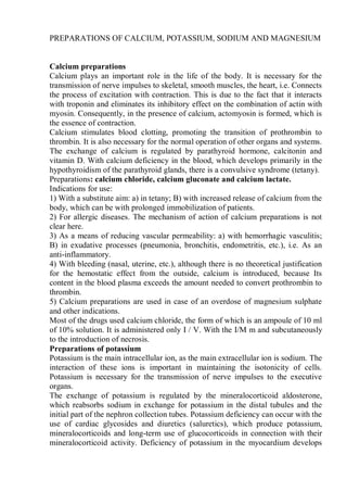 PREPARATIONS OF CALCIUM, POTASSIUM, SODIUM AND MAGNESIUM
Calcium preparations
Calcium plays an important role in the life of the body. It is necessary for the
transmission of nerve impulses to skeletal, smooth muscles, the heart, i.e. Connects
the process of excitation with contraction. This is due to the fact that it interacts
with troponin and eliminates its inhibitory effect on the combination of actin with
myosin. Consequently, in the presence of calcium, actomyosin is formed, which is
the essence of contraction.
Calcium stimulates blood clotting, promoting the transition of prothrombin to
thrombin. It is also necessary for the normal operation of other organs and systems.
The exchange of calcium is regulated by parathyroid hormone, calcitonin and
vitamin D. With calcium deficiency in the blood, which develops primarily in the
hypothyroidism of the parathyroid glands, there is a convulsive syndrome (tetany).
Preparations: calcium chloride, calcium gluconate and calcium lactate.
Indications for use:
1) With a substitute aim: a) in tetany; B) with increased release of calcium from the
body, which can be with prolonged immobilization of patients.
2) For allergic diseases. The mechanism of action of calcium preparations is not
clear here.
3) As a means of reducing vascular permeability: a) with hemorrhagic vasculitis;
B) in exudative processes (pneumonia, bronchitis, endometritis, etc.), i.e. As an
anti-inflammatory.
4) With bleeding (nasal, uterine, etc.), although there is no theoretical justification
for the hemostatic effect from the outside, calcium is introduced, because Its
content in the blood plasma exceeds the amount needed to convert prothrombin to
thrombin.
5) Calcium preparations are used in case of an overdose of magnesium sulphate
and other indications.
Most of the drugs used calcium chloride, the form of which is an ampoule of 10 ml
of 10% solution. It is administered only I / V. With the I/M m and subcutaneously
to the introduction of necrosis.
Preparations of potassium
Potassium is the main intracellular ion, as the main extracellular ion is sodium. The
interaction of these ions is important in maintaining the isotonicity of cells.
Potassium is necessary for the transmission of nerve impulses to the executive
organs.
The exchange of potassium is regulated by the mineralocorticoid aldosterone,
which reabsorbs sodium in exchange for potassium in the distal tubules and the
initial part of the nephron collection tubes. Potassium deficiency can occur with the
use of cardiac glycosides and diuretics (saluretics), which produce potassium,
mineralocorticoids and long-term use of glucocorticoids in connection with their
mineralocorticoid activity. Deficiency of potassium in the myocardium develops
 