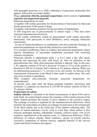 with dystrophic processes in it. With a deficiency of potassium, tachycardia first
appears, followed by an ectopic rhythm.
Drugs: potassium chloride, panangin (aspartame), which consists of potassium
aspartate and magnesium aspartate.
Potassium preparations are used:
1) together with cardiac glycosides for the prevention of intoxication by them and
during intoxication of this group of drugs;
2) together with diuretics (saluretic) for the prevention of hypokalemia;
3) with long-term use of glucocorticoids of natural origin, t. They have more
expressed mineralocorticoid activity;
4) with cardiac arrhythmias caused by hypocaligism (with cardiac glycosides
intoxication, with paroxysms of atrial fibrillation, newly emerging ventricular
extrasystole).
In case of rhythm disturbances in combination with atrioventricular blockade, no
potassium preparations are injected (they themselves cause blockade);
5) in coronary insufficiency (there is evidence that potassium preparations reduce
hypoxic disturbances of myocardial metabolism associated with worsening
coronary circulation).
Potassium chloride is administered orally 1 g 4-5-7 times a day after meals,
chewing and squeezing the pills with kissel, tk. May be ulceration of the
gastrointestinal tract. More often potassium chloride is injected / drip. In this case,
a 4% ampoule solution of 50 ml is dissolved 10 times or 2.5 g of the powder is
dissolved in 500 ml of isotonic NaCl solution or 5% glucose solution. When you
are administering potassium I / V, you have to be very careful. An increase in the
concentration of potassium in the blood 4 times leads to cardiac arrest. The early
sign of an overdose is paresthesia.
With complete atrioventricular blockade, potassium preparations are
contraindicated.
At present, more often enter the dragee panangin (asparks), intravenous drip
(solution) 1-2 ampoules are dissolved in 250-500 ml isotonic solution of NaCl or
5% glucose solution.
Preparations of sodium
Sodium chloride is contained in the blood (concentration of about 0.9%) and in
body fluids. Its content largely ensures the constancy of the osmotic pressure of the
blood. Sodium promotes the transfer of nerve impulses to the executive organs.
The exchange of sodium is regulated by the mineralocorticoid aldosterone, which
promotes the reabsorption of sodium in exchange for potassium in the terminal part
of the distal tubules and in the initial part of the nephron collecting tubes. The
causes of sodium deficiency can be: work in a hot shop, where sodium is then
released, prolonged diarrhea, indomitable vomiting, extensive burns, with severe
exudation, hypofunction of the adrenal cortex, i.e. Aldosterone deficiency. With a
deficiency of sodium chloride, blood condenses, spasms of smooth muscles,
convulsive contractions of skeletal muscles, impaired function of the nervous
system and blood circulation may appear.
 