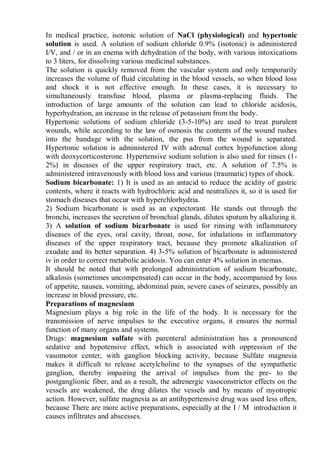 In medical practice, isotonic solution of NaCl (physiological) and hypertonic
solution is used. A solution of sodium chloride 0.9% (isotonic) is administered
I/V, and / or in an enema with dehydration of the body, with various intoxications
to 3 liters, for dissolving various medicinal substances.
The solution is quickly removed from the vascular system and only temporarily
increases the volume of fluid circulating in the blood vessels, so when blood loss
and shock it is not effective enough. In these cases, it is necessary to
simultaneously transfuse blood, plasma or plasma-replacing fluids. The
introduction of large amounts of the solution can lead to chloride acidosis,
hyperhydration, an increase in the release of potassium from the body.
Hypertonic solutions of sodium chloride (3-5-10%) are used to treat purulent
wounds, while according to the law of osmosis the contents of the wound rushes
into the bandage with the solution, the pus from the wound is separated.
Hypertonic solution is administered IV with adrenal cortex hypofunction along
with deoxycorticosterone. Hypertensive sodium solution is also used for rinses (1-
2%) in diseases of the upper respiratory tract, etc. A solution of 7.5% is
administered intravenously with blood loss and various (traumatic) types of shock.
Sodium bicarbonate: 1) It is used as an antacid to reduce the acidity of gastric
contents, where it reacts with hydrochloric acid and neutralizes it, so it is used for
stomach diseases that occur with hyperchlorhydria.
2) Sodium bicarbonate is used as an expectorant. He stands out through the
bronchi, increases the secretion of bronchial glands, dilutes sputum by alkalizing it.
3) A solution of sodium bicarbonate is used for rinsing with inflammatory
diseases of the eyes, oral cavity, throat, nose, for inhalations in inflammatory
diseases of the upper respiratory tract, because they promote alkalization of
exudate and its better separation. 4) 3-5% solution of bicarbonate is administered
iv in order to correct metabolic acidosis. You can enter 4% solution in enemas.
It should be noted that with prolonged administration of sodium bicarbonate,
alkalosis (sometimes uncompensated) can occur in the body, accompanied by loss
of appetite, nausea, vomiting, abdominal pain, severe cases of seizures, possibly an
increase in blood pressure, etc.
Preparations of magnesium
Magnesium plays a big role in the life of the body. It is necessary for the
transmission of nerve impulses to the executive organs, it ensures the normal
function of many organs and systems.
Drugs: magnesium sulfate with parenteral administration has a pronounced
sedative and hypotensive effect, which is associated with oppression of the
vasomotor center, with ganglion blocking activity, because Sulfate magnesia
makes it difficult to release acetylcholine to the synapses of the sympathetic
ganglion, thereby impairing the arrival of impulses from the pre- to the
postganglionic fiber, and as a result, the adrenergic vasoconstrictor effects on the
vessels are weakened, the drug dilates the vessels and by means of myotropic
action. However, sulfate magnesia as an antihypertensive drug was used less often,
because There are more active preparations, especially at the I / M introduction it
causes infiltrates and abscesses.
 