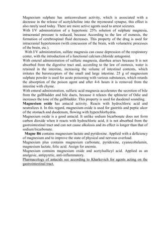 Magnesium sulphate has anticonvulsant activity, which is associated with a
decrease in the release of acetylcholine into the myoneural synapse, this effect is
also rarely used today. There are more active agents used to arrest seizures.
With I/V administration of a hypertonic 25% solution of sulphate magnesia,
intracranial pressure is reduced, because According to the law of osmosis, the
formation of cerebrospinal fluid decreases. This property of the drug is used for
intracranial hypertension (with concussion of the brain, with volumetric processes
of the brain, etc.).
With I/V administration, sulfate magnesia can cause depression of the respiratory
center, with the introduction of a functional calcium chloride antagonist.
With enteral administration of sulfuric magnesia, diarrhea arises because It is not
absorbed from the digestive tract and, according to the law of osmosis, water is
retained in the intestine, increasing the volume of intestinal contents, which
irritates the baroreceptors of the small and large intestine. 25 g of magnesium
sulphate powder is used for acute poisoning with various substances, which retards
the absorption of the poison agent and after 4-6 hours it is removed from the
intestine with chyme.
With enteral administration, sulfuric acid magnesia accelerates the secretion of bile
from the gallbladder and bile ducts, because it relaxes the sphincter of Odie and
increases the tone of the gallbladder. This property is used for duodenal sounding.
Magnesium oxide has antacid activity. Reacts with hydrochloric acid and
neutralizes it. In this regard, magnesium oxide is used for gastritis and peptic ulcer
of the stomach and duodenum, flowing with hyperchlorhydria.
Magnesium oxide is a good antacid. It unlike sodium bicarbonate does not form
carbon dioxide when it reacts with hydrochloric acid, it is not absorbed from the
gastrointestinal tract and can not cause alkalosis and its effect is longer than that of
sodium bicarbonate.
Magne B6 contains magnesium lactate and pyridoxine. Applied with a deficiency
of magnesium and to improve the state of physical and nervous overload.
Magnesium plus contains magnesium carbonate, pyridoxine, cyanocobalamin,
magnesium lactate, folic acid. Assign for anemia.
Magnesium contains magnesium oxide and acetylsallicyl acid. Applied as an
analgesic, antipyretic, anti-inflammatory.
Pharmacology of antacids see according to Kharkevich for agents acting on the
gastrointestinal tract.
 