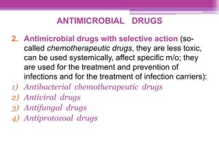 ANTIMICROBIAL DRUGS
2. Antimicrobial drugs with selective action (so-
called chemotherapeutic drugs, they are less toxic,
can be used systemically, affect specific m/o; they
are used for the treatment and prevention of
infections and for the treatment of infection carriers):
1) Antibacterial chemotherapeutic drugs
2) Antiviral drugs
3) Antifungal drugs
4) Antiprotozoal drugs
 