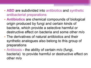 • ABD are subdivided into antibiotics and synthetic
antibacterial preparations
• Antibiotics are chemical compounds of biological
origin produced by fungi and certain kinds of
bacteria, which provide a selective harmful or
destructive effect on bacteria and some other m/o
• The derivatives of natural antibiotics and their
synthetic analogues also belong to this group of
preparations
• Antibiosis - the ability of certain m/o (fungi,
bacteria) to provide harmful or destructive effect on
other m/o
 