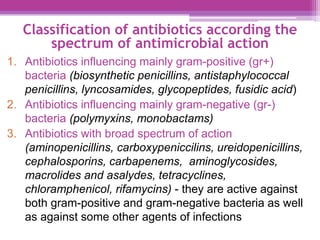 Classification of antibiotics according the
spectrum of antimicrobial action
1. Antibiotics influencing mainly gram-positive (gr+)
bacteria (biosynthetic penicillins, antistaphylococcal
penicillins, lyncosamides, glycopeptides, fusidic acid)
2. Antibiotics influencing mainly gram-negative (gr-)
bacteria (polymyxins, monobactams)
3. Antibiotics with broad spectrum of action
(aminopenicillins, carboxypeniccilins, ureidopenicillins,
cephalosporins, carbapenems, aminoglycosides,
macrolides and asalydes, tetracyclines,
chloramphenicol, rifamycins) - they are active against
both gram-positive and gram-negative bacteria as well
as against some other agents of infections
 