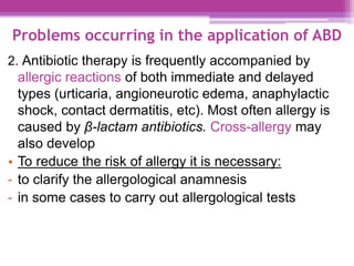 Problems occurring in the application of ABD
2. Antibiotic therapy is frequently accompanied by
allergic reactions of both immediate and delayed
types (urticaria, angioneurotic edema, anaphylactic
shock, contact dermatitis, etc). Most often allergy is
caused by β-lactam antibiotics. Cross-allergy may
also develop
• To reduce the risk of allergy it is necessary:
- to clarify the allergological anamnesis
- in some cases to carry out allergological tests
 