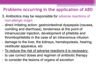 Problems occurring in the application of ABD
3. Antibiotics may be responsible for adverse reactions of
non-allergic origin:
- direct irritating action: gastrointestinal dyspepsia (nausea,
vomiting and diarrhoea), tenderness at the point of
intramuscular injection, development of phlebitis and
thrombophlebitis in the case of an intravenous infusion
- damage to the liver, the kidneys, hematopoiesis, hearing,
vestibular apparatus, etc
• To reduce the risk of adverse reactions it is necessary:
- to use correct doses and regimen of antibiotic therapy
- to consider the lesions of organs of excretion
 
