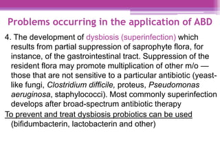 Problems occurring in the application of ABD
4. The development of dysbiosis (superinfection) which
results from partial suppression of saprophyte flora, for
instance, of the gastrointestinal tract. Suppression of the
resident flora may promote multiplication of other m/o —
those that are not sensitive to a particular antibiotic (yeast-
like fungi, Clostridium difficile, proteus, Pseudomonas
aeruginosa, staphylococci). Most commonly superinfection
develops after broad-spectrum antibiotic therapy
To prevent and treat dysbiosis probiotics can be used
(bifidumbacterin, lactobacterin and other)
 