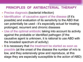 PRINCIPLES OF ANTIBACTERIAL THERAPY
• Precise diagnosis (bacterial infection)
• Identification of causative agent of the disease (if it’s
possible) and evaluation of its sensitivity to the ABD that
can potentially be used - it’s especially actual for treating
prolonged, recurrent and chronic diseases
• Use of the optimal antibiotic taking into account its activity
against the probable or identified pathogen (if the
causative agent is unknown, it is rational to use ABD with
the broadest spectrum of activity)
• It is necessary that the treatment be started as soon as
possible (at the onset of the disease the number of m/o is
low, and they extensively grow and reproduce, at this
stage they are especially susceptible to the action of ABD)
 
