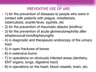 PREVENTIVE USE OF ABD
• 1) for the prevention of diseases to people who were in
contact with patients with plague, rickettsiosis,
tuberculosis, scarlet fever, syphilis, etc
• 2) for the prevention of rheumatic attacks (bicillins)
• 3) for the prevention of acute glomerulonephritis after
streptococcal tonsillopharyngitis
• 4) in diagnostic and therapeutic endoscopy of the urinary
tract
• 5) in open fractures of bones
• 6) in extensive burns
• 7) in operations on obviously infected areas (dentistry,
ENT organs, lungs, digestive tract)
• 8) in operations on the heart, blood vessels, brain, etc.
 