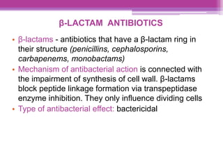 β-LACTAM ANTIBIOTICS
• β-lactams - antibiotics that have a β-lactam ring in
their structure (penicillins, cephalosporins,
carbapenems, monobactams)
• Mechanism of antibacterial action is connected with
the impairment of synthesis of cell wall. β-lactams
block peptide linkage formation via transpeptidase
enzyme inhibition. They only influence dividing cells
• Type of antibacterial effect: bactericidal
 