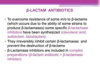 β-LACTAM ANTIBIOTICS
• To overcome resistance of some m/o to β-lactams
(which occurs due to the ability of some strains to
produce β-lactamases) some specific β-lactamase
inhibitors have been synthesized (clavulanic acid,
sulbactam, tazobactam)
• They irreversibly inhibit certain β-lactamases and
prevent the destruction of β-lactams
• β-Lactamase inhibitors are included in complex
preparations (β-lactam antibiotic + β-lactamase
inhibitor)
 