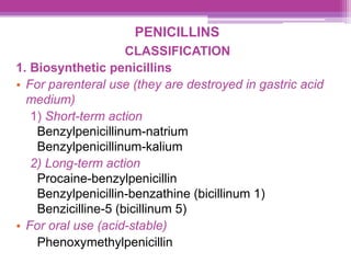PENICILLINS
CLASSIFICATION
1. Biosynthetic penicillins
• For parenteral use (they are destroyed in gastric acid
medium)
1) Short-term action
Benzylpenicillinum-natrium
Benzylpenicillinum-kalium
2) Long-term action
Procaine-benzylpenicillin
Benzylpenicillin-benzathine (bicillinum 1)
Benzicilline-5 (bicillinum 5)
• For oral use (acid-stable)
Phenoxymethylpenicillin
 