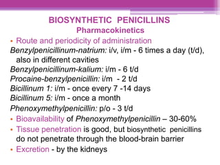 BIOSYNTHETIC PENICILLINS
Pharmacokinetics
• Route and periodicity of administration
Benzylpenicillinum-natrium: i/v, i/m - 6 times a day (t/d),
also in different cavities
Benzylpenicillinum-kalium: i/m - 6 t/d
Procaine-benzylpenicillin: i/m - 2 t/d
Bicillinum 1: i/m - once every 7 -14 days
Bicillinum 5: i/m - once a month
Phenoxymethylpenicillin: p/o - 3 t/d
• Bioavailability of Phenoxymethylpenicillin – 30-60%
• Tissue penetration is good, but biosynthetic penicillins
do not penetrate through the blood-brain barrier
• Excretion - by the kidneys
 