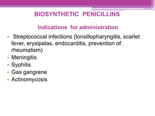BIOSYNTHETIC PENICILLINS
Indications for administration
• Streptococcal infections (tonsillopharyngitis, scarlet
fever, erysipelas, endocarditis, prevention of
rheumatism)
• Meningitis
• Syphilis
• Gas gangrene
• Actinomycosis
 
