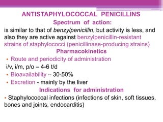 ANTISTAPHYLOCOCCAL PENICILLINS
Spectrum of action:
is similar to that of benzylpenicillin, but activity is less, and
also they are active against benzylpenicillin-resistant
strains of staphylococci (penicillinase-producing strains)
Pharmacokinetics
• Route and periodicity of administration
i/v, i/m, p/o – 4-6 t/d
• Bioavailability – 30-50%
• Excretion - mainly by the liver
Indications for administration
• Staphylococcal infections (infections of skin, soft tissues,
bones and joints, endocarditis)
 