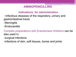 AMINOPENICILLINS
Indications for administration
• Infectious diseases of the respiratory, urinary and
gastrointestinal tracts
•Meningitis
•Endocarditis
Complex preparations with β-lactamase inhibitors can be
also used in:
•surgical infections
•infections of skin, soft tissues, bones and joints
 