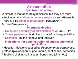 Ureidopenicillins
Spectrum of action:
is similar to that of carboxypenicillins, but they are more
effective against Pseudomonas aeruginosa and Klebsiella.
There is also complex preparation: piperacillin +
tazobactam (tazocin)
Pharmacokinetics
• Route and periodicity of administration: i/v, i/m – 3 t/d
• Tissue penetration is similar to that of carboxypenicillins
• Excretion - by the kidneys and the liver
Indications for administration of antipseudomonal
penicillins
• Hospital infections caused by Pseudomonas aeruginosa,
proteus (pyelonephritis, pneumonia, septicemia, peritonitis,
infections of skin, soft tissues, bones and joints, etc)
 