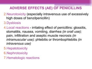 ADVERSE EFFECTS (AE) OF PENICILLINS
2.Neurotoxicity (especially intravenous use of excessively
high doses of benzilpenicillin)
3.Dysbiosis
4.Local reactions - irritating effect of penicillins: glossitis,
stomatitis, nausea, vomiting, diarrhea (in orall use);
pain, infiltration and aseptic muscle necrosis (in
intramuscular use); phlebitis or thrombophlebitis (in
intravenous use)
5.Hepatotoxicity
6.Nephrotoxicity
7.Hematologic reactions
 