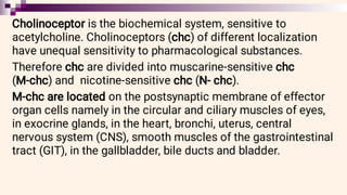 Cholinoceptor is the biochemical system, sensitive to
acetylcholine. Cholinoceptors (chc) of different localization
have unequal sensitivity to pharmacological substances.
Therefore chc are divided into muscarine-sensitive chc
(M-chc) and nicotine-sensitive chc (N- chc).
M-chc are located on the postsynaptic membrane of effector
organ cells namely in the circular and ciliary muscles of eyes,
in exocrine glands, in the heart, bronchi, uterus, central
nervous system (CNS), smooth muscles of the gastrointestinal
tract (GIT), in the gallbladder, bile ducts and bladder.
 