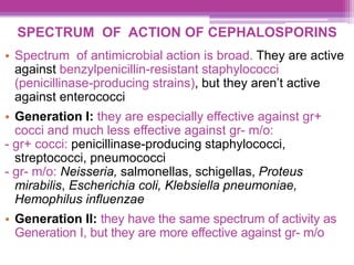 SPECTRUM OF ACTION OF CEPHALOSPORINS
• Spectrum of antimicrobial action is broad. They are active
against benzylpenicillin-resistant staphylococci
(penicillinase-producing strains), but they aren’t active
against enterococci
• Generation I: they are especially effective against gr+
cocci and much less effective against gr- m/o:
- gr+ cocci: penicillinase-producing staphylococci,
streptococci, pneumococci
- gr- m/o: Neisseria, salmonellas, schigellas, Proteus
mirabilis, Escherichia coli, Klebsiella pneumoniae,
Hemophilus influenzae
• Generation II: they have the same spectrum of activity as
Generation I, but they are more effective against gr- m/o
 