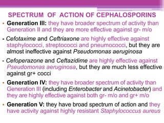 SPECTRUM OF ACTION OF CEPHALOSPORINS
• Generation III: they have broader spectrum of activity than
Generation II and they are more effective against gr- m/o
- Cefotaxime and Ceftriaxone are highly effective against
staphylococci, streptococci and pneumococci, but they are
almost ineffective against Pseudomonas aeruginosa
- Cefoperazone and Ceftazidime are highly effective against
Pseudomonas aeruginosa, but they are much less effective
against gr+ cocci
• Generation IV: they have broader spectrum of activity than
Generation III (including Enterobacter and Acinetobacter) and
they are highly effective against both gr- m/o and gr+ m/o
• Generation V: they have broad spectrum of action and they
have activity against highly resistant Staphylococcus aureus
 