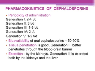 PHARMACOKINETICS OF CEPHALOSPORINS
• Periodicity of administration
Generation I: 2-4 t/d
Generation II: 3 t/d
Generation III: 1-3 t/d
Generation IV: 2 t/d
Generation V: 1-2 t/d
• Bioavailability of oral cephalosporins – 50-90%
• Tissue penetration is good, Generation III better
penetrates through the blood-brain barrier
• Excretion - by the kidneys, Generation III is excreted
both by the kidneys and the liver
 