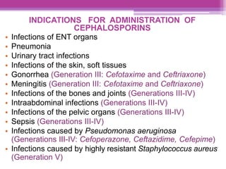 INDICATIONS FOR ADMINISTRATION OF
CEPHALOSPORINS
• Infections of ENT organs
• Pneumonia
• Urinary tract infections
• Infections of the skin, soft tissues
• Gonorrhea (Generation III: Cefotaxime and Ceftriaxone)
• Meningitis (Generation III: Cefotaxime and Ceftriaxone)
• Infections of the bones and joints (Generations III-IV)
• Intraabdominal infections (Generations III-IV)
• Infections of the pelvic organs (Generations III-IV)
• Sepsis (Generations III-IV)
• Infections caused by Pseudomonas aeruginosa
(Generations III-IV: Cefoperazone, Ceftazidime, Cefepime)
• Infections caused by highly resistant Staphylococcus aureus
(Generation V)
 